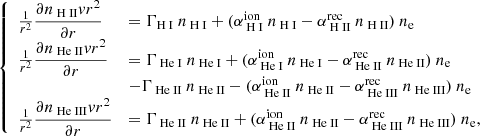 $$ \begin{aligned} {\left\{ \begin{array}{ll} \frac{1}{r^2}\displaystyle \frac{\partial n_{{\text{ H} \small {{\text{ II}}}}} { v} r^2}{\partial r} & = \Gamma _{{\text{H} \small {{\text{ I}}}}}~n_{\text{ H} \small {{\text{ I}}}}+ (\alpha ^{\mathrm{ion}}_{\text{ H} \small {{\text{ I}}}}~n_{\text{ H} \small {{\text{ I}}}}-\alpha ^{\mathrm{rec}}_{\text{ H} \small {{\text{ II}}}}~n_{\text{ H} \small {{\text{ II}}}})~n_{\rm e}\\ \frac{1}{r^2}\displaystyle \frac{\partial n_{{\text{ He} \small {{\text{ II}}}}} { v} r^2}{\partial r} & = \Gamma _{{\text{ He} \small {{\text{ I}}}}}~n_{\text{ He} \small {{\text{ I}}}}+(\alpha ^{\mathrm{ion}}_{\text{ He} \small {{\text{ I}}}}~n_{\text{ He} \small {{\text{ I}}}}-\alpha ^{\mathrm{rec}}_{\text{ He} \small {{\text{ II}}}}~n_{\text{ He} \small {{\text{ II}}}})~n_{\rm e} \\&-\Gamma _{{\text{ He} \small {{\text{ II}}}}}~n_{\text{ He} \small {{\text{ II}}}}- (\alpha ^{\mathrm{ion}}_{\text{ He} \small {{\text{ II}}}}~n_{\text{ He} \small {{\text{ II}}}}-\alpha ^{\mathrm{rec}}_{\text{ He} \small {{\text{ III}}}}~n_{\text{ He} \small {{\text{ III}}}})~n_{\rm e} \\ \frac{1}{r^2}\displaystyle \frac{\partial n_{{\text{ He} \small {{\text{ III}}}}} { v} r^2}{\partial r} &= \Gamma _{{\text{ He} \small {{\text{ II}}}}}~n_{\text{ He} \small {{\text{ II}}}}+ (\alpha ^{\mathrm{ion}}_{\text{ He} \small {{\text{ II}}}}~n_{\text{ He} \small {{\text{ II}}}}-\alpha ^{\mathrm{rec}}_{\text{ He} \small {{\text{ III}}}}~n_{\text{ He} \small {{\text{ III}}}})~n_{\rm e}, \end{array}\right.} \end{aligned} $$