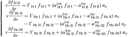 $$ \begin{aligned} {\left\{ \begin{array}{ll} { v} \displaystyle \frac{\partial f_{{\text{ H} \small {{\text{ II}}}}}}{\partial r} = \Gamma _{{\text{ H} \small {{\text{ I}}}}}~f_{\text{ H} \small {{\text{ I}}}}+ (\alpha ^{\mathrm{ion}}_{\text{ H} \small {{\text{ I}}}}~f_{\text{ H} \small {{\text{ I}}}}-\alpha ^{\mathrm{rec}}_{\text{ H} \small {{\text{ II}}}}~f_{\text{ H} \small {{\text{ II}}}})~n_{\rm e} \\ \begin{aligned} { v} \displaystyle \frac{\partial f_{{\text{ He} \small {{\text{ II}}}}}}{\partial r}&= \Gamma _{{\text{ He} \small {{\text{ I}}}}}~f_{\text{ He} \small {{\text{ I}}}}+ (\alpha ^{\mathrm{ion}}_{\text{ He} \small {{\text{ I}}}}~f_{\text{ He} \small {{\text{ I}}}}-\alpha ^{\mathrm{rec}}_{\text{ He} \small {{\text{ II}}}}~f_{\text{ He} \small {{\text{ II}}}})~n_{\rm e} \\&-\Gamma _{{\text{ He} \small {{\text{ II}}}}}~f_{\text{ He} \small {{\text{ II}}}}- (\alpha ^{\mathrm{ion}}_{\text{ He} \small {{\text{ II}}}}~f_{\text{ He} \small {{\text{ II}}}}-\alpha ^{\mathrm{rec}}_{\text{ He} \small {{\text{ III}}}}~f_{\text{ He} \small {{\text{ III}}}})~n_{\rm e} \end{aligned}\\ { v} \displaystyle \frac{\partial f_{{\text{ He} \small {{\text{ III}}}}}}{\partial r} = \Gamma _{{\text{ He} \small {{\text{ II}}}}}~f_{\text{ He} \small {{\text{ II}}}}+ (\alpha ^{\mathrm{ion}}_{\text{ He} \small {{\text{ II}}}}~f_{\text{ He} \small {{\text{ II}}}}-\alpha ^{\mathrm{rec}}_{\text{ He} \small {{\text{ III}}}}~f_{\text{ He} \small {{\text{ III}}}})~n_{\rm e}. \end{array}\right.} \end{aligned} $$