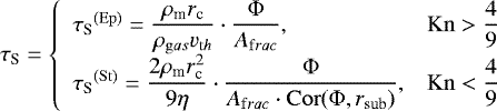 \begin{equation*}\tau_{\textrm{S}} = \left \{\begin{array}{lc}{\tau_{\textrm{S}}}^{(\rm Ep)} = \dfrac{\rho_{\textrm{m}} r_{\textrm{c}}}{\rho_{\mathrm gas} v_{\mathrm th}} \cdot \dfrac{\Phi}{A_{\mathrm frac}}, & \mathrm{Kn}>\dfrac{4}{9}\\{\tau_{\textrm{S}}}^{(\rm St)} = \dfrac{2\rho_{\textrm{m}} r_{\textrm{c}}^2}{9 \eta} \cdot \dfrac{\Phi}{A_{\mathrm frac} \cdot \mathrm{Cor}(\Phi, r_{\textrm{sub}})}, & \mathrm{Kn}<\dfrac{4}{9}\end{array}\right.\end{equation*}