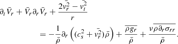 $$ \begin{aligned}&\partial _t \bar{V}_r + \bar{V}_r \partial _r \bar{V}_r + {2 \bar{{ v}_r^2} - \bar{{ v}_t^2} \over r} \nonumber \\&\qquad \qquad \qquad = - {1 \over \bar{\rho } } \partial _r \left( (c_s^2 + \bar{{ v}_r^2}) \bar{\rho } \right) + { \overline{ \rho { g}_r } \over \bar{\rho } } + { \nu \overline{ \rho \partial _r \sigma _{r r}} \over \bar{\rho } } . \end{aligned} $$
