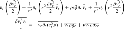 $$ \begin{aligned}&\partial _t \left( { \bar{\rho } \bar{{ v}_r^2} \over 2} \right) + {1 \over r^2} \partial _r \left(r^2 {\bar{\rho } \bar{{ v}_r^2} \over 2 } \bar{V}_r \right) + \bar{\rho } \bar{{ v}_r^2} \partial _r \bar{V}_r + {1 \over r^2} \partial _r \left( r^2 {\bar{\rho } \bar{{ v}_r^3} \over 2} \right) \nonumber \\&\qquad - {\bar{\rho } \overline{{ v}_t^2 { v}_r } \over r} = - \overline{{ v}_r \partial _r (c_s^2 \rho )} + \overline{{ v}_r \rho { g}_r} + \nu \overline{{ v}_r \rho \sigma _{r r}}. \end{aligned} $$