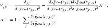 $$ \begin{aligned} V^{-1}_{jj^{\prime }}&= \frac{\delta _{jj^{\prime }}}{\delta _1 \hat{g}_{\rm obs} (r_{j,G})^2 }- \frac{\delta _2 \hat{g}_{\rm obs} (r_{j,G})\delta _2 \hat{g}_{\rm obs} (r_{j^{\prime },G})}{\delta _1 \hat{g}_{\rm obs} (r_{j,G})^2 \delta _1 \hat{g}_{\rm obs} (r_{j^{\prime },G})^2 } A^{-1} , \\ \quad A^{-1}&= 1+\sum _j \frac{\delta _2 \hat{g}_{\rm obs} (r_{j,G})^2}{\delta _1 \hat{g}_{\rm obs} (r_{j,G})^2 }.\nonumber \end{aligned} $$