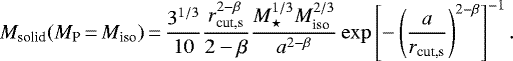 \begin{equation*} M_{\textrm{solid}} (M_{\textrm{P}}\,{=}\,M_{\textrm{iso}})\,{=}\,\frac{3^{1/3}}{10} \frac{r_{\textrm{cut,s}}^{2-\beta}}{2-\beta} \frac{M_{\star}^{1/3} M_{\textrm{iso}}^{2/3}}{a^{2-\beta}} \exp \left[-\left(\frac{a}{r_{\textrm{cut,s}}}\right)^{2 - \beta} \right]^{-1}. \end{equation*}
