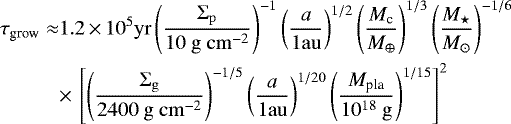 \begin{equation*}\begin{split} \tau_{\textrm{grow}} \approx & 1.2 \,{\times}\,10^{5} \mathrm{yr}\left(\frac{\Sigma_{\mathrm{p}}}{10 \mathrm{~g} \mathrm{~cm}^{-2}}\right)^{-1}\left(\frac{a}{1 \mathrm{au}}\right)^{1 / 2}\left(\frac{M_{\textrm{c}}}{M_{\oplus}}\right)^{1 / 3}\left(\frac{M_{\star}}{M_{\odot}}\right)^{-1 / 6} \\ & {\times}\,\left[\left(\frac{\Sigma_{\mathrm{g}}}{2400 \mathrm{~g} \mathrm{~cm}^{-2}}\right)^{-1 / 5}\left(\frac{a}{1 \mathrm{au}}\right)^{1 / 20}\left(\frac{M_{\textrm{pla}}}{10^{18} \mathrm{~g}}\right)^{1 / 15}\right]^{2} \end{split} \end{equation*}