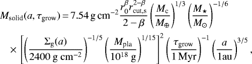 \begin{eqnarray*} && M_{\textrm{solid}}(a, \tau_{\textrm{grow}})\,{=}\, {7.54}\,\textrm{g\,cm}^{-2} \frac{r_0^{\beta} r_{\textrm{cut,s}}^{2 - \beta}}{2 - \beta} \left(\frac{M_{\textrm{c}}}{M_{\oplus}}\right)^{1 / 3} \left(\frac{M_{\star}}{M_{\odot}}\right)^{-1/6}\nonumber\\ &&\quad {\times}\,\left[\left(\frac{\Sigma_{\mathrm{g}}(a)}{2400 \mathrm{~g} \mathrm{~cm}^{-2}}\right)^{-1 / 5}\left(\frac{M_{\textrm{pla}}}{10^{18} \mathrm{~g}}\right)^{1 / 15}\right]^{2} \left(\frac{\tau_{\textrm{grow}}}{{1}\,\textrm{Myr}} \right)^{-1} \left(\frac{a}{1 \mathrm{au}}\right)^{3/5},\nonumber\\ \end{eqnarray*}
