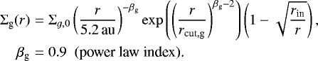 \begin{eqnarray*} \Sigma_{\textrm{g}}(r) &=& \Sigma_{g,0} \left(\frac{r}{{5.2}\,\textrm{au}}\right)^{-\beta_{\textrm{g}}} \exp{\left(\left(\frac{r}{r_{\textrm{cut,g}}}\right)^{\beta_{\textrm{g}}-2}\right)} \left(1-\sqrt{\frac{r_{\textrm{in}}}{r}}\right), \nonumber\\ \beta_{\textrm{g}} &=& 0.9 \ \ \text{(power law index).} \end{eqnarray*}