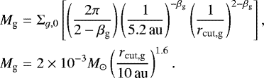 \begin{eqnarray*}M_{\textrm{g}} &=& \Sigma_{g,0} \left[ \left(\frac{2 \pi}{2 - \beta_{\textrm{g}}}\right) \left(\frac{1}{{5.2}\,\textrm{au}}\right)^{-\beta_{\textrm{g}}} \left(\frac{1}{r_{\textrm{cut,g}}}\right)^{2-\beta_{\textrm{g}}} \right], \nonumber\\ M_{\textrm{g}} &=& {2\times10^{-3}}{{M_{\odot}}} \left(\frac{r_{\textrm{cut,g}}}{{10}\,\textrm{au}} \right)^{1.6}. \end{eqnarray*}