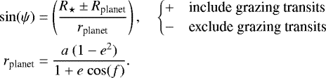 \begin{equation*} \begin{split} \mathrm{sin} (\psi) &= \left(\frac{R_{\star} \pm R_{\textrm{planet}}}{r_{\textrm{planet}}} \right), \hspace{1em} \begin{cases} + \hspace{1em}\text{include grazing transits} \\ - \hspace{1em}\text{exclude grazing transits} \end{cases} \\ r_{\textrm{planet}} &= \frac{a~(1 - e^2)}{1 + e\ \mathrm{cos}(f)}. \end{split}\vspace*{-3pt} \end{equation*}