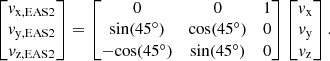 $$ \begin{aligned} \begin{bmatrix} { v}_{\mathrm{x,EAS2} } \\ { v}_{\mathrm{y,EAS2} } \\ { v}_{\mathrm{z,EAS2} } \end{bmatrix} = \begin{bmatrix} 0&0&1 \\ \mathrm{sin} (45^{\circ })&\mathrm{cos} (45^{\circ })&0 \\ -\mathrm{cos} (45^{\circ })&\mathrm{sin} (45^{\circ })&0 \end{bmatrix} \begin{bmatrix} { v}_{\mathrm{x} } \\ { v}_{\mathrm{y} } \\ { v}_{\mathrm{z} } \end{bmatrix} .\end{aligned} $$