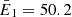 $ \bar{E}_1 = 50.2 $