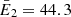 $ \bar{E}_2 = 44.3 $