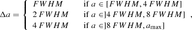 $$ \begin{aligned} \Delta a = {\left\{ \begin{array}{ll} {FWHM}&\quad \mathrm{if}\ a \in [{FWHM} ,4\, {FWHM} ] \\ 2\,{FWHM}&\quad \mathrm{if}\ a \in ] 4\, {FWHM} ,8\, {FWHM} ] \\ 4\,{FWHM}&\quad \mathrm{if}\ a \in ] 8\, {FWHM} , a_{\max }] \\ \end{array}\right.} ,\end{aligned} $$