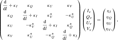 $$ \begin{aligned} \begin{pmatrix} \dfrac{\mathrm{d}}{\mathrm{d}l} + \kappa _{I}&\kappa _{Q}&\kappa _{U}&\kappa _{V} \\ \kappa _{Q}&\dfrac{\mathrm{d}}{\mathrm{d}l} + \kappa _{I}&\kappa ^{*}_{V}&- \kappa ^{*}_{U} \\ \kappa _{U}&-\kappa ^{*}_{V}&\dfrac{\mathrm{d}}{\mathrm{d}l} + \kappa _{I}&\kappa ^{*}_{Q} \\ \kappa _{V}&\kappa ^{*}_{U}&-\kappa ^{*}_{Q}&\dfrac{\mathrm{d}}{\mathrm{d}l} + \kappa _{I} \end{pmatrix} \begin{pmatrix} I_{\nu } \\ Q_{\nu } \\ U_{\nu } \\ V_{\nu } \end{pmatrix} = \begin{pmatrix} \eta _I \\ \eta _Q \\ \eta _U \\ \eta _V , \end{pmatrix}, \end{aligned} $$
