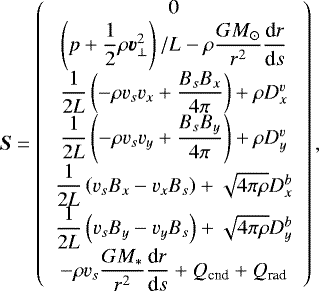 \begin{align*} \vec{S} = \left( \begin{array}{c} 0 \\ \left(p +\dfrac{1}{2} \rho \vec{v}_{\perp}^2 \right)/L - \rho \dfrac{GM_{\odot}}{r^2} \dfrac{\textrm{d}r}{\textrm{d}s} \\ \dfrac{1}{2L} \left(- \rho v_s v_x + \dfrac{B_s B_x}{4\pi} \right) + \rho D^v_x \\ \dfrac{1}{2L} \left(- \rho v_s v_y + \dfrac{B_s B_y}{4\pi} \right) + \rho D^v_y \\ \dfrac{1}{2L} \left(v_s B_x - v_x B_s \right) + \sqrt{4 \pi \rho} D^b_x\\[1.5pt] \dfrac{1}{2L} \left(v_s B_y - v_y B_s \right) + \sqrt{4 \pi \rho} D^b_y\\ - \rho v_s \dfrac{GM_{\ast}}{r^2} \dfrac{\textrm{d}r}{\textrm{d}s} + Q_{\textrm{cnd}} + Q_{\textrm{rad}} \end{array} \right),\end{align*}