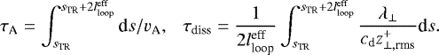 \begin{align*} \tau_{\textrm{A}} = \int_{s_{\textrm{TR}}}^{s_{\textrm{TR}} + 2l_{\textrm{loop}}^{\textrm{eff}}} \textrm{d}s/v_{\textrm{A}}, \ \ \ \tau_{\textrm{diss}} = \frac{1}{2 l_{\textrm{loop}}^{\textrm{eff}}} \int_{s_{\textrm{TR}}}^{s_{\textrm{TR}} + 2l_{\textrm{loop}}^{\textrm{eff}}} \frac{\lambda_{\perp}}{c_{\textrm{d}} z_{\perp,\textrm{rms}}^+} \textrm{d}s.\end{align*}