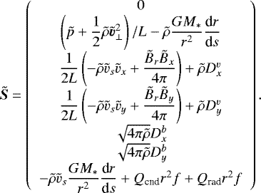 \begin{align*} \tilde{\vec{S}} = \left( \begin{array}{c} 0 \\ \left(\tilde{p} +\dfrac{1}{2} \tilde{\rho} \tilde{\vec{v}}_{\perp}^2 \right)/L - \tilde{\rho} \dfrac{GM_{\ast}}{r^2} \dfrac{\textrm{d}r}{\textrm{d}s} \\ \dfrac{1}{2L} \left(- \tilde{\rho} \tilde{v}_s \tilde{v}_x + \dfrac{\tilde{B}_r \tilde{B}_x}{4\pi} \right) + \tilde{\rho} D^v_x \\ \dfrac{1}{2L} \left(- \tilde{\rho} \tilde{v}_s \tilde{v}_y + \dfrac{\tilde{B}_r \tilde{B}_y}{4\pi} \right) + \tilde{\rho} D^v_y \\ \sqrt{4 \pi \tilde{\rho}} D^b_x \\ \sqrt{4 \pi \tilde{\rho}} D^b_y \\ - \tilde{\rho} \tilde{v}_s \dfrac{GM_{\ast}}{r^2} \dfrac{\textrm{d}r}{\textrm{d}s} + Q_{\textrm{cnd}} r^2 f + Q_{\textrm{rad}} r^2 f \end{array} \right).\end{align*}
