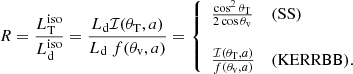 $$ \begin{aligned} R = \frac{L^\mathrm{iso}_{\rm T}}{L^\mathrm{iso}_{\rm d}} = \frac{L_{\rm d} \mathcal{I} (\theta _{\rm T}, a)}{L_{\rm d}\ f(\theta _{\rm v}, a)} = \left\{ \begin{array}{ll} \frac{\cos ^2 \theta _{\rm T}}{2 \cos \theta _{\rm v}}\ &(\mathrm{SS}) \\ \\ \frac{\mathcal{I} (\theta _{\rm T}, a)}{f(\theta _{\rm v}, a)}\ &(\mathrm{KERRBB}). \end{array}\right. \end{aligned} $$