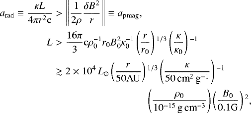 \begin{eqnarray*}a_{\textrm{rad}} \equiv \frac{\kappa L}{4 \pi r^2 \mathrm{c}} &>& \left\|{\frac{1}{2\rho}\frac{\delta B^2}{r}}\right\| \equiv a_{\textrm{pmag}}, \\L&>& \frac{16\pi}{3} \mathrm{c} \rho_{\textrm{0}}^{-1} r_{\textrm{0}} B_{\textrm{0}}^2 \kappa_{\textrm{0}}^{-1} \left(\frac{r}{r_{\textrm{0}}} \right){}^{1/3} \left(\frac{\kappa}{\kappa_{\textrm{0}}}\right){}^{-1}\nonumber \\&\gtrsim& 2 \times 10^4 \, {L_{\odot}} \left(\frac{r}{50 \mathrm{AU}} \right){}^{1/3} \left(\frac{\kappa}{50 \, {\textrm{cm}^2 \, \textrm{g}^{-1}}}\right){}^{-1}\nonumber \\&& \quad \quad \quad \quad \quad \quad \quad \quad \left(\frac{\rho_{\textrm{0}}}{10^{-15}\, {\textrm{g}\, \textrm{cm}^{-3}}} \right) \left(\frac{B_{\textrm{0}}}{0.1 \mathrm{G}} \right){}^2,\nonumber\end{eqnarray*}