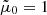 $ \tilde \mu_0 = 1 $