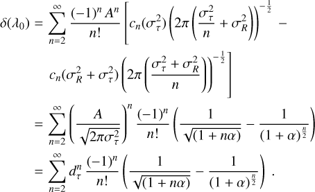 \begin{eqnarray*}\delta(\lambda_0) &=& \sum_{n=2}^{\infty} \frac{(-1){}^n\,A^n}{n!} \left[c_n(\sigma_{\tau}^2) \left(2\pi\left(\frac{\sigma_{\tau}^2}{n}+\sigma_R^2\right) \right){}^{-\frac{1}{2}} \right. - \nonumber \\& & \left. c_n(\sigma_R^2+\sigma_{\tau}^2) \left(2\pi \left(\frac{\sigma_{\tau}^2+\sigma_R^2}{n}\right)\right){}^{-\frac{1}{2}} \right] \; \nonumber \\&=& \sum_{n=2}^{\infty} \left(\frac{A}{\sqrt{2\pi\sigma_{\tau}^2}}\right){}^n \frac{(-1){}^n}{n!} \left(\frac{1}{\sqrt{(1+n\alpha)}} - \frac{1}{(1+\alpha){}^{\frac{n}{2}}} \right) \nonumber \\&=& \sum_{n=2}^{\infty} d_{\tau}^n \, \frac{(-1){}^n}{n!} \left(\frac{1}{\sqrt{(1+n\alpha)}} - \frac{1}{(1+\alpha){}^{\frac{n}{2}}} \right)\;. \end{eqnarray*}