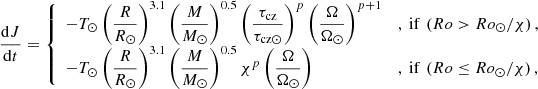 $$ \begin{aligned} \dfrac{\mathrm{d}J}{\mathrm{d}t} = {\left\{ \begin{array}{ll} -T_{\odot } \left(\dfrac{R}{R_{\odot }} \right)^{3.1} \left( \dfrac{M}{M_{\odot }} \right)^{0.5} \left(\dfrac{\tau _{\rm cz}}{\tau _{\mathrm{cz} \odot }} \right)^{p} \left(\dfrac{\Omega }{\Omega _{\odot }} \right)^{p+1}&, \text{ if} \ \left( Ro > Ro_{\odot }/\chi \right),\\ -T_{\odot } \left(\dfrac{R}{R_{\odot }} \right)^{3.1} \left( \dfrac{M}{M_{\odot }} \right)^{0.5} \chi ^{p} \left( \dfrac{\Omega }{\Omega _{\odot }} \right)&, \text{ if} \ \left( Ro \le Ro_{\odot }/\chi \right) , \end{array}\right.} \end{aligned} $$