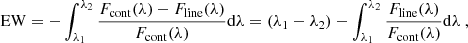 $$ \begin{aligned} \mathrm{EW} = - \int _{\lambda _{1}}^{\lambda _{2}} \frac{F_{\rm cont}(\lambda )-F_{\rm line}(\lambda )}{F_{\rm cont}(\lambda )}\mathrm{d}\lambda = (\lambda _{1}-\lambda _{2})-\int _{\lambda _{1}}^{\lambda _{2}}\frac{F_{\rm line}(\lambda )}{F_{\rm cont}(\lambda )}\mathrm{d}\lambda \ , \end{aligned} $$