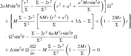 $$ \begin{aligned}&2aM{{\sin }^{4}}\theta \left[ \frac{{{r}^{2}}}{\Sigma }-\frac{\Sigma -2{{r}^{2}}}{{{\Sigma }^{2}}}\left( {{r}^{2}}+{{a}^{2}}+\frac{{{a}^{2}}Mr{{\sin }^{2}}\theta }{\Sigma } \right) \right]{{\Omega }^{3}}\nonumber \\&\quad + \left\{ M\frac{\Sigma -2{{r}^{2}}}{{{\Sigma }^{2}}}\left[ \frac{6Mr\left( {{r}^{2}}+{{a}^{2}} \right)}{\Sigma }+3\Delta -\Sigma \right]+\left( 1-\frac{2Mr}{\Sigma } \right)r \right\} \nonumber \\&\quad \cdot \ {{\Omega }^{2}} {{\sin }^{2}}\theta -\frac{\Sigma -2{{r}^{2}}}{{{\Sigma }^{2}}}\frac{6a{{M}^{2}}r{{\sin }^{2}}\theta }{\Sigma }\Omega \nonumber \\&\quad +\Delta {{\sin }^{2}}\theta \; \Omega \frac{\partial \Omega }{\partial r}-M\frac{\Sigma -2{{r}^{2}}}{{{\Sigma }^{2}}}\left( 1-\frac{2Mr}{\Sigma } \right)=0 . \end{aligned} $$