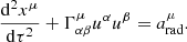 $$ \begin{aligned} \frac{{{\mathrm{d}}^{2}}{{x}^{\mu }}}{\mathrm{d}{{\tau }^{2}}}+\Gamma _{\alpha \beta }^{\mu } {{u}^{\alpha }}{{u}^{\beta }}=a_{\rm rad}^{\mu } . \end{aligned} $$