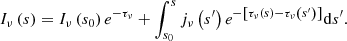 $$ \begin{aligned} {{I}_{\nu }}\left( s \right)={{I}_{\nu }}\left( {{s}_{0}} \right){{e}^{-{{\tau }_{\nu }}}}+\int _{{{s}_{0}}}^{s}{{{j}_{\nu }}\left( {{s}^{\prime }} \right) {{e}^{- \left[ {{\tau }_{\nu }}\left( s \right)-{{\tau }_{\nu }}\left( {{s}^{\prime }} \right) \right]}} \mathrm{d}{s}^{\prime }} . \end{aligned} $$