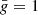 $ \bar{{g}} = 1 $