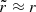 $ \tilde{r} \approx r $