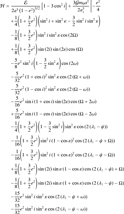 \begin{eqnarray*}{\mathcal{H}}&=&\frac{\mathcal{E}}{2a^3 \left(1-{e}^2\right)^{3/2}} \left[1-3\cos^2 i\right]+\frac{3{\mathcal{G}} m_{0} a^2}{2a_{1}^3}\left[-\frac{{e}^2}{4}\right. \nonumber \\&& \nonumber +\frac{1}{4}{\left(1+\frac{3}{2} {e}^2\right)}\left(\sin^2i+\sin^2{\varepsilon}-\frac{3}{2}\sin^2i\sin^2{\varepsilon}\right)\\&& \nonumber -\frac{1}{8}{\left(1+\frac{3}{2} {e}^2\right)}\sin^2 i\sin^2{\varepsilon}\cos\left(2\Omega\right) \\&& \nonumber +\frac{1}{8}{\left(1+\frac{3}{2} {e}^2\right)}\sin\left(2i\right)\sin\left(2{\varepsilon}\right)\cos\left(\Omega\right)\\&& \nonumber -\frac{5}{8}{e}^2\sin^2i\left(1-\frac{3}{2}\sin^2{\varepsilon}\right)\cos\left(2\omega\right)\\&& \nonumber -\frac{5}{32}{e}^2 \left(1+\cos i\right)^2\sin^2{\varepsilon}\cos\left(2\left(\Omega+\omega\right)\right)\\&& \nonumber -\frac{5}{32}{e}^2 \left(1-\cos i\right)^2\sin^2{\varepsilon}\cos\left(2\left(\Omega-\omega\right)\right)\\&& \nonumber -\frac{5}{16}{e}^2\sin i\left(1+\cos i\right)\sin\left(2{\varepsilon}\right)\cos\left(\Omega+2\omega\right)\\&& \nonumber +\frac{5}{16}{e}^2\sin i\left(1-\cos i\right)\sin\left(2{\varepsilon}\right)\cos\left(\Omega-2\omega\right)\\&& \nonumber -\frac{1}{4}{\left(1+\frac{3}{2} {e}^2\right)}\left(1-\frac{3}{2}\sin^2 i\right)\sin^2{\varepsilon}\cos\left(2\left({\lambda_{1}-\psi}\right)\right)\\&& \nonumber -\frac{1}{16}{\left(1+\frac{3}{2} {e}^2\right)}\sin^2 i\left(1-\cos {\varepsilon}\right)^2\cos\left(2\left({\lambda_{1}-\psi}+\Omega\right)\right)\\&& \nonumber -\frac{1}{16}{\left(1+\frac{3}{2} {e}^2\right)}\sin^2 i\left(1+\cos {\varepsilon}\right)^2\cos\left(2\left({\lambda_{1}-\psi}-\Omega\right)\right)\\&& \nonumber +\frac{1}{8}{\left(1+\frac{3}{2} {e}^2\right)}\sin\left(2i\right)\sin{\varepsilon}\left(1-\cos{\varepsilon}\right)\cos\left(2\left({\lambda_{1}-\psi}\right)+\Omega\right)\\&& \nonumber -\frac{1}{8}{\left(1+\frac{3}{2} {e}^2\right)}\sin\left(2i\right)\sin{\varepsilon}\left(1+\cos{\varepsilon}\right)\cos\left(2\left({\lambda_{1}-\psi}\right)-\Omega\right)\\&& \nonumber -\frac{15}{32}{e}^2\sin^2i\sin^2{\varepsilon}\cos\left(2\left({\lambda_{1}-\psi}+\omega\right)\right)\\&& \nonumber -\frac{15}{32}{e}^2\sin^2i\sin^2{\varepsilon}\cos\left(2\left({\lambda_{1}-\psi}-\omega\right)\right)\end{eqnarray*}
