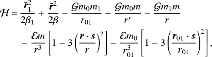 \begin{equation*}\begin{split}{\mathcal{H}}\,{=}\, & \frac{\tilde{\bm{r}}_{1} ^2}{2{\beta}_{1}}+\frac{\tilde{\bm{r}}^2}{2{\beta}}-\frac{{\mathcal{G}} m_{0} m_{1}}{r_{01}}-\frac{{\mathcal{G}} m_{0} m}{r\prime}-\frac{{\mathcal{G}} m_{1} m}{r} \\& -\frac{\mathcal{E} m}{r^3}\left[1-3\left(\frac{\bm{r} \cdot\bm{s}}{r}\right)^2\right]-\frac{\mathcal{E} m_{0}}{r_{01}^3}\left[1-3\left(\frac{\bm{r}_{01} \cdot\bm{s}}{r_{01}}\right)^2\right],\end{split}\end{equation*}
