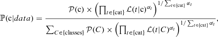$$ \begin{aligned} \mathbb{P} (\mathrm{c} |data) = \frac{\mathcal{P} (\mathrm{c} )\times \left(\prod _{t\in \{\mathrm{cat}\}}\mathcal{L} (t|\mathrm{c} )^{\alpha _t}\right)^{1/\sum _{t\in \{\mathrm{cat}\}}\alpha _t}}{\sum _{C\in \{\mathrm{classes}\}}\mathcal{P} (C)\times \left(\prod _{t\in \{\mathrm{cat}\}} \mathcal{L} (t|C)^{\alpha _t}\right)^{1/\sum _{t\in \{\mathrm{cat}\}}\alpha _t}}, \end{aligned} $$