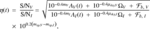 \begin{eqnarray*}\eta(t)&\,{=}\,&\frac{\textrm{S/N}_{V}}{\textrm{S/N}_{I}}\,{=}\,\sqrt{\frac{10^{-0.4 m_{V}} A_{V}(t)~+~10^{-0.4 \mu_{\textrm{sky},V}}\Omega_{V}~+~\mathcal{F}_{b,~V}}{10^{-0.4 m_{I}} A_{I}(t)~+~10^{-0.4 \mu_{\textrm{sky},I}}\Omega_{I}~+~\mathcal{F}_{b,~I}}}\nonumber\\&\times& 10^{0.2 \left(m_{\textrm{zp},V}-m_{\textrm{zp},I}\right)},\end{eqnarray*}