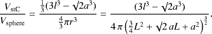 \begin{equation*}\frac{V_{\textrm{stC}}}{V_{\textrm{sphere}}} = \frac{\frac{1}{3} (3 l^3 - \surd 2 a^3)}{\frac{4}{3} \pi r^3}= \frac{(3 l^3 - \surd 2 a^3)}{4 \, \pi \left(\frac{3}{4}L^2 + \surd 2 \,aL + a^2 \right)^{\frac{3}{2}}}.\end{equation*}