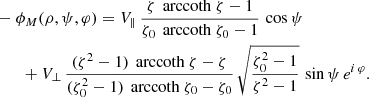 $$ \begin{aligned}&- \phi _M(\rho ,\psi ,\varphi ) = V_\parallel \, \frac{\zeta \, \text{ arccoth}\ \zeta - 1}{\zeta _0 \, \text{ arccoth}\ \zeta _0 - 1} \, \cos \psi \nonumber \\&\qquad + V_\perp \, \frac{(\zeta ^2-1) \, \text{ arccoth}\ \zeta - \zeta }{(\zeta _0^2-1) \, \text{ arccoth}\ \zeta _0 - \zeta _0} \, \sqrt{\frac{\zeta _0^2-1}{\zeta ^2-1}} \, \sin \psi \, e^{i\, \varphi }. \end{aligned} $$