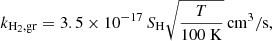 $$ \begin{aligned} k_{\rm H_2, gr} = 3.5\times 10^{-17} \, S_{\rm H} \sqrt{ \frac{T}{100\ \mathrm{K}}} \, \mathrm{cm^3/s}, \end{aligned} $$