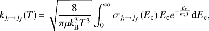 \begin{equation*} k_{j_i \rightarrow j_f}(T)\,{=}\,\sqrt{\frac{8}{\pi \mu k_{\mathrm{B}}^{3} T^{3}}} \int_{0}^{\infty} \sigma_{j_i \rightarrow j_f}\left(E_{\mathrm{c}}\right) E_{\mathrm{c}} e^{-\frac{E_{\mathrm{c}}}{k_{\mathrm{B}} T}} \mathrm{d} E_{\mathrm{c}},\end{equation*}