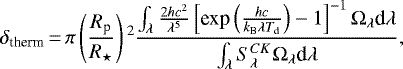\begin{equation*}\delta_{\textrm{therm}}\,{=}\,\pi\left(\frac{R_{\textrm{p}}}{R_{\star}}\right){}^{2} \frac{\int_{\lambda} \frac{2hc^{2}}{\lambda^{5}} \left[\textrm{exp} \left(\frac{hc}{k_{\textrm{B}}\lambda T_{\textrm{d}}}\right) - 1 \right]^{-1} \Omega_{\lambda} \textrm{d}\lambda}{\int_{\lambda} S_{\lambda}^{CK} \Omega_{\lambda} \textrm{d}\lambda},\end{equation*}