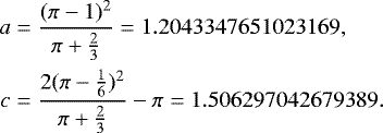 \begin{align*} a&=\frac{(\pi-1)^2}{\pi+\frac{2}{3}}=1.2043347651023169,\cr c&=\frac{2(\pi-\frac{1}{6})^2}{\pi+\frac{2}{3}}-\pi = 1.506297042679389. \end{align*}