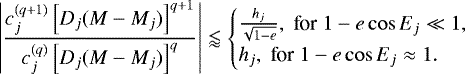 \[ \left\vert \frac{c^{(q+1)}_{j} \left[D_{j} (M - M_{j}) \right]^{q+1}}{c^{(q)}_{j} \left[D_{j} (M - M_{j}) \right]^q } \right\vert \lessapprox \begin{cases} \frac{h_j}{\sqrt{1-e}}, \; \text{for}\; 1-e\cos E_j\ll 1, \\ h_j, \; \text{for}\; 1-e\cos E_j\approx 1. \\ \end{cases} \]