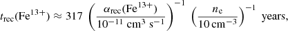 $$ \begin{aligned} t_{\rm rec}(\mathrm{Fe}^{13+}) \approx 317\ \left(\frac{\alpha _{\rm rec}(\mathrm{Fe}^{13+})}{10^{-11}\ \mathrm{cm}^3\ \mathrm{s}^{-1}}\right)^{-1}\ \left(\frac{n_{\rm e}}{10 \mathrm{\,cm}^{-3}}\right)^{-1}\ \mathrm{years}, \end{aligned} $$