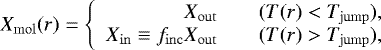\begin{equation*}X_{\mathrm{\mathrm{mol}}}(r) = \left\{ \begin{array}{rcl} X_{\mathrm{out}} && (T(r) < T_{\mathrm{jump}}),\\ X_{\mathrm{in}} \equiv f_{\mathrm{inc}}X_{\mathrm{out}} && (T(r) > T_{\mathrm{jump}}),\\ \end{array} \right. \end{equation*}
