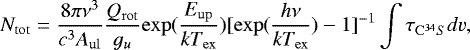 \begin{equation*} N_{\mathrm{tot}} = \frac{8\pi\nu^{3}}{c^{3}A_{\mathrm{ul}}}\frac{Q_{\mathrm{rot}}}{g_{u}}\mathrm{exp}(\frac{E_{\mathrm{up}}}{kT_{\mathrm{ex}}})[\mathrm{exp}(\frac{h\nu}{kT_{\mathrm{ex}}})-1]^{-1}\int\tau_{\mathrm{C^{34}}S}dv, \end{equation*}