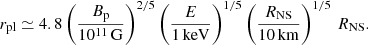 $$ \begin{aligned} r_{\rm pl}\simeq 4.8\left(\frac{B_{\rm p}}{10^{11}\,\mathrm{G}}\right)^{2/5} \left(\frac{E}{1\,\mathrm{keV}}\right)^{1/5}\left(\frac{{R_{\rm NS}}}{10\,\mathrm{km}}\right)^{1/5}\,{R_{\rm NS}}. \end{aligned} $$