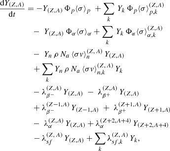 $$ \begin{aligned} \frac{\mathrm{d}Y_{(Z,A)}}{\mathrm{d}t}&= - Y_{(Z,A)} \, \Phi _p \langle \sigma \rangle _p \; + \sum _k \, Y_k \, \Phi _p \langle \sigma \rangle _{p,k}^{(Z,A)} \nonumber \\&\quad - \;Y_{(Z,A)} \, \Phi _{\alpha } \langle \sigma \rangle _{\alpha } + \sum _k\, Y_k\, \Phi _{\alpha } \langle \sigma \rangle _{\alpha ,k}^{(Z,A)}\nonumber \\&\quad - \; Y_n \,\rho \, N_a\, \langle \sigma { v}\rangle _n^{(Z,\, A)} \, Y_{(Z,A)} \nonumber \\&\quad + \sum _k Y_n\, \rho \, N_a\, \langle \sigma { v}\rangle _{n,k}^{(Z,\, A)}\, Y_k \nonumber \\&\quad - \lambda _{\beta ^-}^{(Z,A)}\, Y_{(Z,A)} \; -\; \lambda _{\beta ^+}^{(Z,A)} \, Y_{(Z,A)}\nonumber \\&\quad + \lambda _{\beta ^-}^{(Z-1,A)}\, Y_{(Z-1,A)} \; +\; \lambda _{\beta ^+}^{(Z+1,A)}\, Y_{(Z+1,A)}\nonumber \\&\quad - \; \lambda _{\alpha }^{(Z,A)}\, Y_{(Z,A)} + \lambda _{\alpha }^{(Z+2,A+4)}\, Y_{(Z+2,A+4)} \nonumber \\&\quad - \lambda _{sf}^{(Z,\,A)} \,Y_{(Z,A)} + \sum _k \lambda _{sf,k}^{(Z,\,A)} \,Y_k , \end{aligned} $$