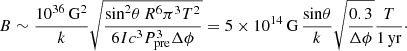 $$ \begin{aligned} B \sim \frac{10^{36}\,\mathrm{G^2}}{k} \sqrt{\frac{\mathrm{sin}^2 \theta \, R^6 \pi ^3 T^2}{6I c^3 P_{\rm pre}^3 \Delta \phi }} = 5 \times 10^{14}\,\mathrm{G}\,\frac{\mathrm{sin} \theta }{k} \sqrt{\frac{0.3}{\Delta \phi }}\frac{T}{1\,\mathrm{yr}}\cdot \end{aligned} $$