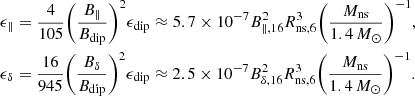 $$ \begin{aligned} \begin{aligned}&\epsilon _{\parallel } = \frac{4}{105} {\left(\frac{B_{\parallel }}{B_{\rm dip}}\right)}^2 \epsilon _{\rm dip} \approx 5.7 \times 10^{-7} B_{\parallel , 16}^2 R_{\rm ns,6}^3 {\left(\frac{M_{\rm ns}}{1.4\,M_{\odot }}\right)}^{-1}, \\&\epsilon _{\delta } = \frac{16}{945} {\left(\frac{B_{\delta }}{B_{\rm dip}}\right)}^2 \epsilon _{\rm dip} \approx 2.5 \times 10^{-7} B_{\delta ,16}^2 R_{\rm ns,6}^3 {\left(\frac{M_{\rm ns}}{1.4\,M_{\odot }}\right)}^{-1}. \end{aligned} \end{aligned} $$