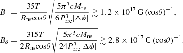 $$ \begin{aligned} \begin{aligned}&B_{\parallel } = \frac{35 T}{R_{\rm ns} \mathrm{cos}\theta } \sqrt{\frac{5 \pi ^3 c M_{\rm ns}}{6 P_{\rm pre}^3 |\Delta \phi |}} \gtrsim 1.2 \times 10^{17}\,\mathrm{G}\,{(\mathrm{cos} \theta )}^{-1}, \\&B_{\delta } = \frac{315 T}{2 R_{\rm ns} \mathrm{cos}\theta } \sqrt{\frac{5 \pi ^3 c M_{\rm ns}}{24 P_{\rm pre}^3 |\Delta \phi |}} \gtrsim 2.8 \times 10^{17}\,\mathrm{G}\,{(\mathrm{cos} \theta )}^{-1}. \end{aligned} \end{aligned} $$